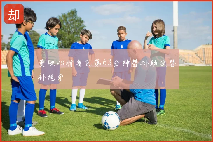 曼联vs特鲁瓦第63分钟替补助攻替补绝杀